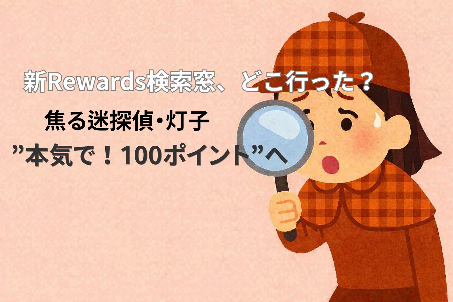 淡いサーモンピンクの背景に、虫眼鏡を持って焦った表情の女性探偵「灯子」が描かれているイラスト。 上部には「新Rewards検索窓、どこ行った？」、中央に「焦る迷探偵・灯子」、下部に「“本気で！100ポイント”へ」という文字が配置されている。Microsoft Rewardsの検索窓消失をテーマにした記事のアイキャッチ画像。